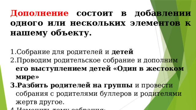 Дополнение состоит в добавлении одного или нескольких элементов к нашему объекту.  Собрание для родителей и детей  Проводим родительское собрание и дополним его выступлением детей «Один в жестоком мире» Разбить родителей на группы и провести собрания с родителями буллеров и родителями жертв другое. Изменить тему собрания: «Буллинг и насилие в семье » «Буллинг – один из способов личностного роста жертвы» «Буллинг – способ самопознания буллера » « Дружелюбные отношения родителей в классе и буллинг» « Ответственное поведение родителей и буллинг в классе»  