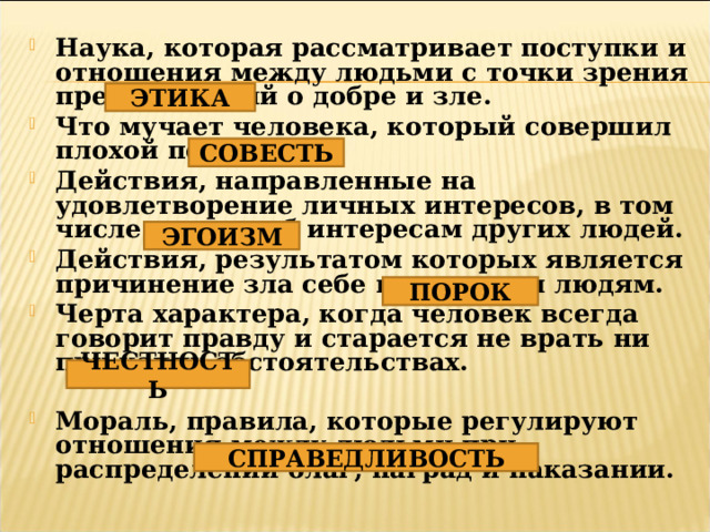 Наука, которая рассматривает поступки и отношения между людьми с точки зрения представлений о добре и зле. Что мучает человека, который совершил плохой поступок? Действия, направленные на удовлетворение личных интересов, в том числе и в ущерб интересам других людей. Действия, результатом которых является причинение зла себе или другим людям. Черта характера, когда человек всегда говорит правду и старается не врать ни при каких обстоятельствах.  Мораль, правила, которые регулируют отношения между людьми при распределении благ, наград и наказании. ЭТИКА СОВЕСТЬ ЭГОИЗМ ПОРОК ЧЕСТНОСТЬ СПРАВЕДЛИВОСТЬ 