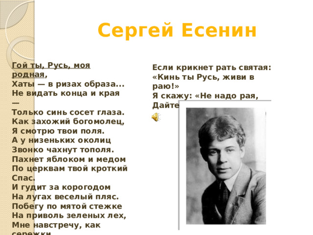 Сергей Есенин Гой ты, Русь, моя родная ,  Хаты — в ризах образа...  Не видать конца и края —  Только синь сосет глаза. Как захожий богомолец,  Я смотрю твои поля.  А у низеньких околиц  Звонко чахнут тополя. Пахнет яблоком и медом  По церквам твой кроткий Спас.  И гудит за корогодом  На лугах веселый пляс. Побегу по мятой стежке  На приволь зеленых лех,  Мне навстречу, как сережки,  Прозвенит девичий смех.   Если крикнет рать святая:  «Кинь ты Русь, живи в раю!»  Я скажу: «Не надо рая,  Дайте родину мою». 
