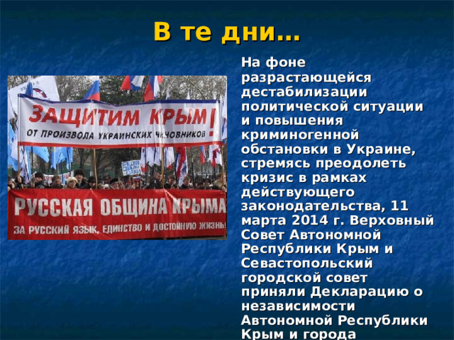 В те дни…  На фоне разрастающейся дестабилизации политической ситуации и повышения криминогенной обстановки в Украине, стремясь преодолеть кризис в рамках действующего законодательства, 11 марта 2014 г. Верховный Совет Автономной Республики Крым и Севастопольский городской совет приняли Декларацию о независимости Автономной Республики Крым и города Севастополя. 