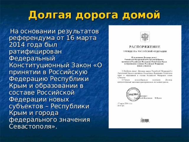Долгая дорога домой  На основании результатов референдума от 16 марта 2014 года был ратифицирован Федеральный Конституционный Закон «О принятии в Российскую Федерацию Республики Крым и образовании в составе Российской Федерации новых субъектов – Республики Крым и города федерального значения Севастополя». 