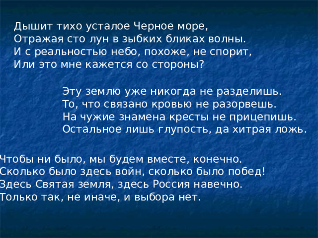 Дышит тихо усталое Черное море,  Отражая сто лун в зыбких бликах волны.  И с реальностью небо, похоже, не спорит,  Или это мне кажется со стороны? Эту землю уже никогда не разделишь.  То, что связано кровью не разорвешь.  На чужие знамена кресты не прицепишь.  Остальное лишь глупость, да хитрая ложь.     Чтобы ни было, мы будем вместе, конечно.  Сколько было здесь войн, сколько было побед!  Здесь Святая земля, здесь Россия навечно.  Только так, не иначе, и выбора нет.    