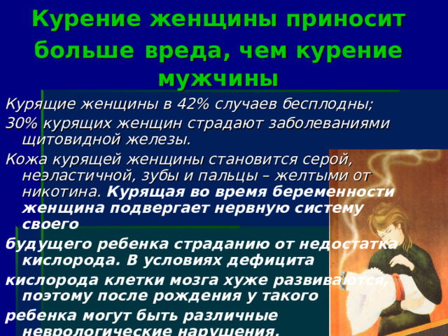 Курение женщины приносит больше  вреда, чем курение мужчины Курящие женщины в 42% случаев бесплодны; 30% курящих женщин страдают заболеваниями щитовидной железы. Кожа курящей женщины становится серой, неэластичной, зубы и пальцы – желтыми от никотина. Курящая во время беременности женщина подвергает нервную систему своего будущего ребенка страданию от недостатка кислорода. В условиях дефицита кислорода клетки мозга хуже развиваются, поэтому после рождения у такого ребенка могут быть различные неврологические нарушения.  