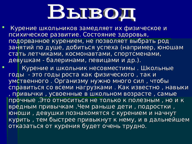  Курение школьников замедляет их физическое и психическое развитие. Состояние здоровья, подорванное курением, не позволяет выбрать род занятий по душе, добиться успеха (например, юношам стать летчиками, космонавтами, спортсменами, девушкам - балеринами, певицами и др.).  Курение и школьник несовместимы . Школьные годы - это годы роста как физического , так и умственного . Организму нужно много сил , чтобы справиться со всеми нагрузками . Как известно , навыки , привычки , усвоенные в школьном возрасте , самые прочные .Это относиться не только к полезным , но и к вредным привычкам .Чем раньше дети , подростки , юноши , девушки познакомятся с курением и начнут курить , тем быстрее привыкнут к нему, и в дальнейшем отказаться от курения будет очень трудно.   