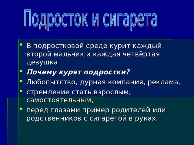 В подростковой среде курит каждый второй мальчик и каждая четвёртая девушка Почему курят подростки? Любопытство, дурная компания, реклама, стремление стать взрослым, самостоятельным, перед глазами пример родителей или родственников с сигаретой в руках. 