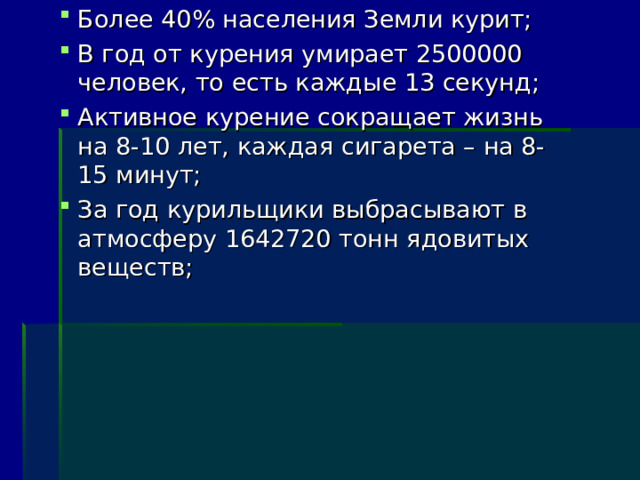 Более 40% населения Земли курит; В год от курения умирает 2500000 человек, то есть каждые 13 секунд; Активное курение сокращает жизнь на 8-10 лет, каждая сигарета – на 8-15 минут; За год курильщики выбрасывают в атмосферу 1642720 тонн ядовитых веществ; 
