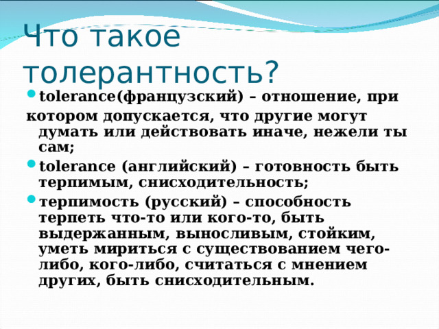 Что такое толерантность?  tolerance(французский) – отношение, при котором допускается, что другие могут думать или действовать иначе, нежели ты сам; tolerance (английский) – готовность быть терпимым, снисходительность; терпимость (русский) – способность терпеть что-то или кого-то, быть выдержанным, выносливым, стойким, уметь мириться с существованием чего-либо, кого-либо, считаться с мнением других, быть снисходительным.  