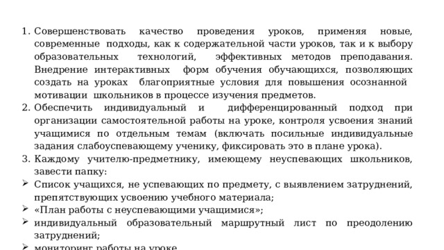 Совершенствовать качество проведения уроков, применяя новые, современные подходы, как к содержательной части уроков, так и к выбору образовательных технологий, эффективных методов преподавания. Внедрение интерактивных форм обучения обучающихся, позволяющих создать на уроках благоприятные условия для повышения осознанной мотивации школьников в процессе изучения предметов. Обеспечить индивидуальный и дифференцированный подход при организации самостоятельной работы на уроке, контроля усвоения знаний учащимися по отдельным темам  (включать посильные индивидуальные задания слабоуспевающему ученику, фиксировать это в плане урока). Каждому учителю-предметнику, имеющему неуспевающих школьников, завести папку: Список учащихся, не успевающих по предмету, с выявлением затруднений, препятствующих усвоению учебного материала; «План работы с неуспевающими учащимися»; индивидуальный образовательный маршрутный лист по преодолению затруднений; мониторинг работы на уроке. 