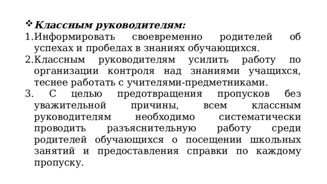 Классным руководителям: Информировать своевременно родителей об успехах и пробелах в знаниях обучающихся. Классным руководителям усилить работу по организации контроля над знаниями учащихся, теснее работать с учителями-предметниками.  С целью предотвращения пропусков без уважительной причины, всем классным руководителям необходимо систематически проводить разъяснительную работу среди родителей обучающихся о посещении школьных занятий и предоставления справки по каждому пропуску. 