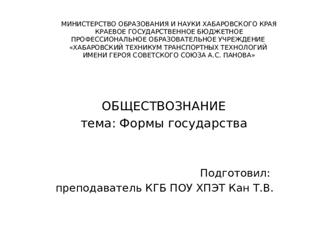 МИНИСТЕРСТВО ОБРАЗОВАНИЯ И НАУКИ ХАБАРОВСКОГО КРАЯ  КРАЕВОЕ ГОСУДАРСТВЕННОЕ БЮДЖЕТНОЕ  ПРОФЕССИОНАЛЬНОЕ ОБРАЗОВАТЕЛЬНОЕ УЧРЕЖДЕНИЕ  «ХАБАРОВСКИЙ ТЕХНИКУМ ТРАНСПОРТНЫХ ТЕХНОЛОГИЙ  ИМЕНИ ГЕРОЯ СОВЕТСКОГО СОЮЗА А.С. ПАНОВА»      ОБЩЕСТВОЗНАНИЕ тема: Формы государства Подготовил: преподаватель КГБ ПОУ ХПЭТ Кан Т.В. 