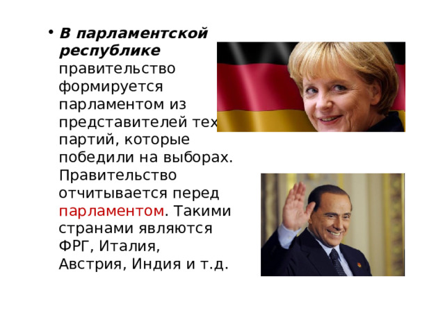 В парламентской республике правительство формируется парламентом из представителей тех партий, которые победили на выборах. Правительство отчитывается перед парламентом . Такими странами являются ФРГ, Италия, Австрия, Индия и т.д. 
