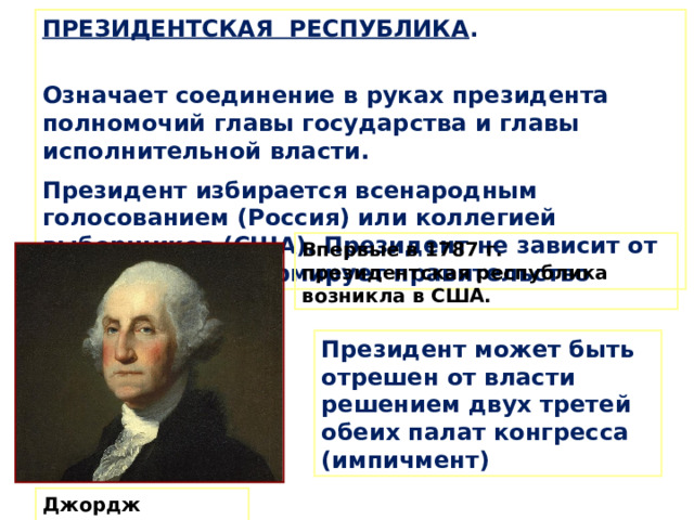 ПРЕЗИДЕНТСКАЯ РЕСПУБЛИКА . Означает соединение в руках президента полномочий главы государства и главы исполнительной власти. Президент избирается всенародным голосованием (Россия) или коллегией выборщиков (США). Президент не зависит от парламента и формирует правительство . Впервые в 1787 г. президентская республика возникла в США. Президент может быть отрешен от власти решением двух третей обеих палат конгресса (импичмент) Джордж Вашингтон 