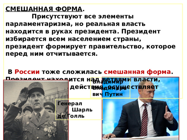 СМЕШАННАЯ ФОРМА . Присутствуют все элементы парламентаризма, но реальная власть находится в руках президента. Президент избирается всем населением страны, президент формирует правительство, которое перед ним отчитывается.  В России тоже сложилась смешанная форма . Президент находится над ветвями власти, координирует их действия, осуществляет руководство. Владимир Владимирович Путин Генерал Шарль де Голль 