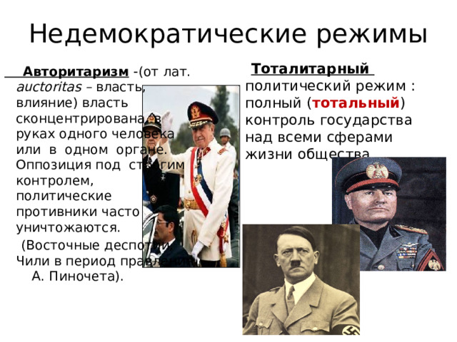 Недемократические режимы  Тоталитарный  политический режим : полный ( тотальный ) контроль государства над всеми сферами жизни общества  Авторитаризм  -(от лат. auctoritas – власть, влияние) власть сконцентрирована в руках одного человека или в одном органе. Оппозиция под строгим контролем, политические противники часто уничтожаются.  (Восточные деспотии, Чили в период правления А. Пиночета). 