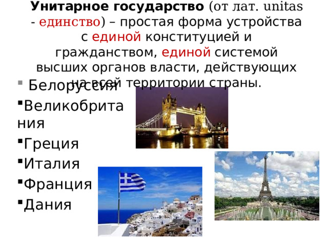 Унитарное государство (от лат. unitas - единство ) – простая форма устройства с единой конституцией и гражданством, единой системой высших органов власти, действующих на всей территории страны.  Белоруссия Великобритания Греция Италия Франция Дания 