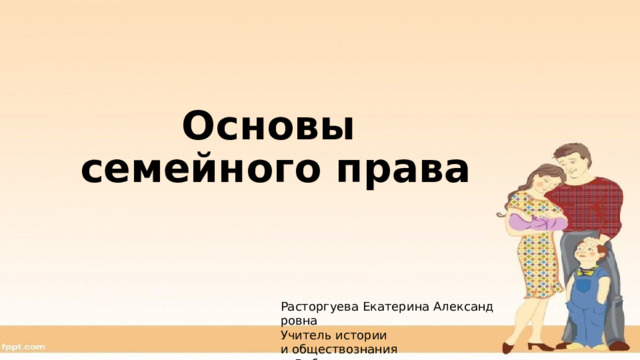 Основы  семейного права Расторгуева Екатерина Александровна Учитель истории и обществознания г. Рыбинск 