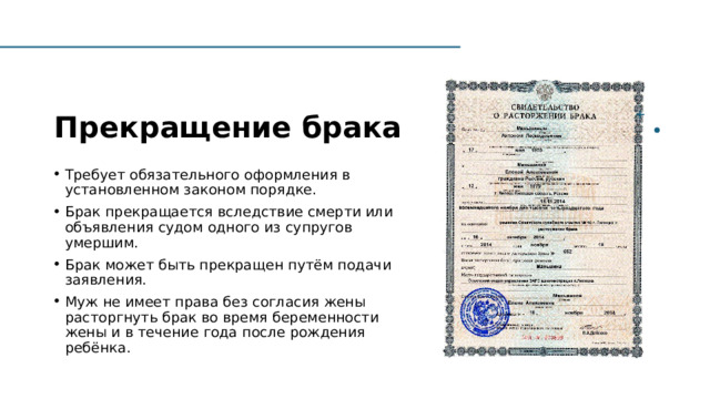 Прекращение брака Требует обязательного оформления в установленном законом порядке. Брак прекращается вследствие смерти или объявления судом одного из супругов умершим. Брак может быть прекращен путём подачи заявления.  Муж не имеет права без согласия жены расторгнуть брак во время беременности жены и в течение года после рождения ребёнка.  