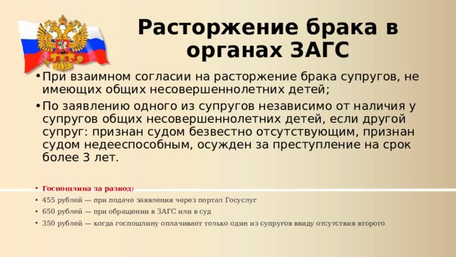 Расторжение брака в органах ЗАГС При взаимном согласии на расторжение брака супругов, не имеющих общих несовершеннолетних детей; По заявлению одного из супругов независимо от наличия у супругов общих несовершеннолетних детей, если другой супруг: признан судом безвестно отсутствующим, признан судом недееспособным, осужден за преступление на срок более 3 лет.  Госпошлина за развод: 455 рублей — при подаче заявления через портал Госуслуг 650 рублей — при обращении в ЗАГС или в суд 350 рублей — когда госпошлину оплачивает только один из супругов ввиду отсутствия второго 