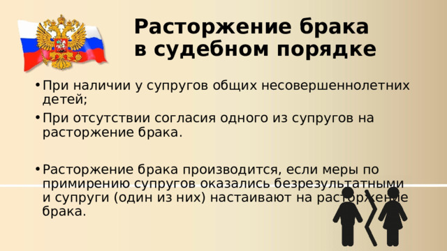 Расторжение брака  в судебном порядке При наличии у супругов общих несовершеннолетних детей; При отсутствии согласия одного из супругов на расторжение брака. Расторжение брака производится, если меры по примирению супругов оказались безрезультатными и супруги (один из них) настаивают на расторжение брака.  
