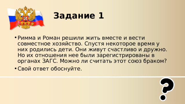 Задание 1 Римма и Роман решили жить вместе и вести совместное хозяйство. Спустя некоторое время у них родились дети. Они живут счастливо и дружно. Но их отношения нее были зарегистрированы в органах ЗАГС. Можно ли считать этот союз браком?  Свой ответ обоснуйте.  
