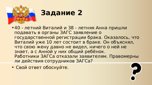 Задание 2 40 - летний Виталий и 38 - летняя Анна пришли подавать в органы ЗАГС заявление о государственной регистрации брака. Оказалось, что Виталий уже 10 лет состоит в браке. Он объяснял, что свою жену давно не видел, ничего о ней не знает, а с Анной у них общий ребёнок. Работники ЗАГСа отказали заявителям. Правомерны ли действия сотрудников ЗАГСа?   Свой ответ обоснуйте. 
