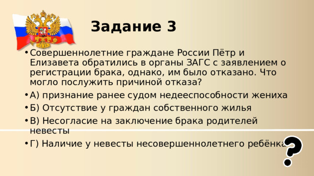 Задание 3 Совершеннолетние граждане России Пётр и Елизавета обратились в органы ЗАГС с заявлением о регистрации брака, однако, им было отказано. Что могло послужить причиной отказа? А) признание ранее судом недееспособности жениха Б) Отсутствие у граждан собственного жилья В) Несогласие на заключение брака родителей невесты Г) Наличие у невесты несовершеннолетнего ребёнка 