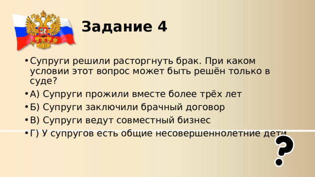 Задание 4  Супруги решили расторгнуть брак. При каком условии этот вопрос может быть решён только в суде? А) Супруги прожили вместе более трёх лет Б) Супруги заключили брачный договор В) Супруги ведут совместный бизнес Г) У супругов есть общие несовершеннолетние дети 