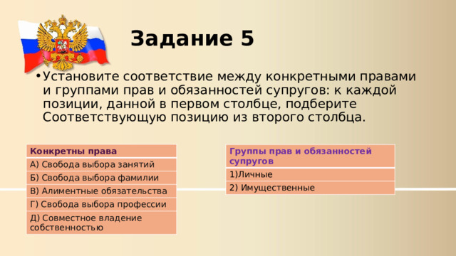 Задание 5  Установите соответствие между конкретными правами и группами прав и обязанностей супругов: к каждой позиции, данной в первом столбце, подберите Соответствующую позицию из второго столбца.  Конкретны права А) Свобода выбора занятий Б) Свобода выбора фамилии В) Алиментные обязательства Г) Свобода выбора профессии Д) Совместное владение собственностью Группы прав и обязанностей супругов 1)Личные 2) Имущественные  