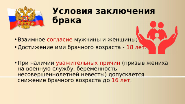 Условия заключения брака Взаимное согласие мужчины и женщины; Достижение ими брачного возраста - 18 лет . При наличии уважительных причин (призыв жениха на военную службу, беременность несовершеннолетней невесты) допускается снижение брачного возраста до 16 лет . 