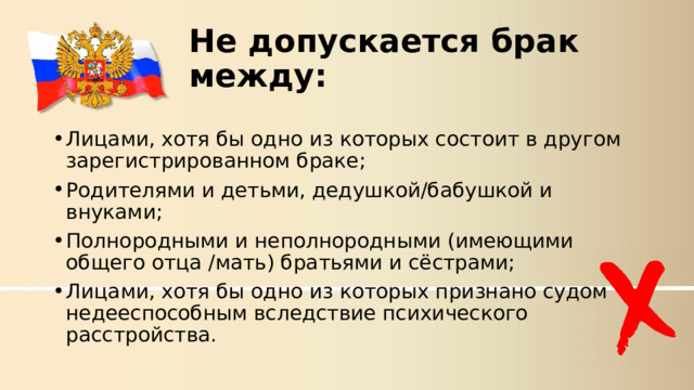 Не допускается брак между: Лицами, хотя бы одно из которых состоит в другом зарегистрированном браке; Родителями и детьми, дедушкой/бабушкой и внуками; Полнородными и неполнородными (имеющими общего отца /мать) братьями и сёстрами; Лицами, хотя бы одно из которых признано судом недееспособным вследствие психического расстройства.  