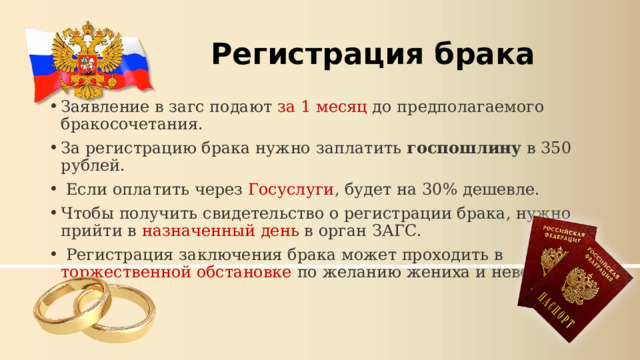 Регистрация брака Заявление в загс подают за 1 месяц до предполагаемого бракосочетания.  За регистрацию брака нужно заплатить госпошлину в 350 рублей.   Если оплатить через Госуслуги , будет на 30% дешевле.  Чтобы получить свидетельство о регистрации брака, нужно прийти в назначенный день в орган ЗАГС.   Регистрация заключения брака может проходить в торжественной обстановке по желанию жениха и невесты. 