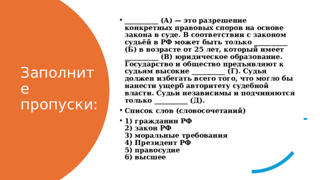 __________ (А) — это разрешение конкретных правовых спо­ров на основе закона в суде. В соответствии с законом судьёй в РФ может быть только __________ (Б) в возрасте от 25 лет, который имеет __________ (В) юридическое образование. Государство и общество предъявляют к судьям высокие __________ (Г). Судья должен избегать всего того, что могло бы нанести ущерб авторитету судебной власти. Судьи независимы и подчиняются только __________ (Д). Список слов (словосочетаний) 1) гражданин РФ  2) закон РФ  3) моральные требования  4) Президент РФ  5) правосудие  6) высшее Заполните пропуски: 