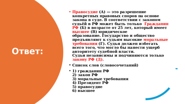 Правосудие  (А) — это разрешение конкретных правовых спо­ров на основе закона в суде. В соответствии с законом судьёй в РФ может быть только  Гражданин РФ (Б) в возрасте от 25 лет, который имеет высшее (В) юридическое образование. Государство и общество предъявляют к судьям высокие моральные требования (Г). Судья должен избегать всего того, что могло бы нанести ущерб авторитету судебной власти. Судьи независимы и подчиняются только закону РФ (Д). Список слов (словосочетаний) 1) гражданин РФ  2) закон РФ  3) моральные требования  4) Президент РФ  5) правосудие  6) высшее Ответ: 