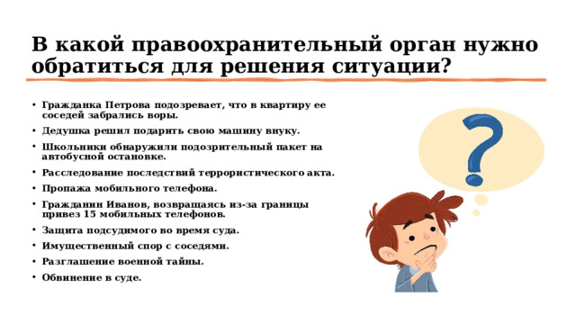 В какой правоохранительный орган нужно обратиться для решения ситуации? Гражданка Петрова подозревает, что в квартиру ее соседей забрались воры.  Дедушка решил подарить свою машину внуку.  Школьники обнаружили подозрительный пакет на автобусной остановке.  Расследование последствий террористического акта. Пропажа мобильного телефона. Гражданин Иванов, возвращаясь из-за границы привез 15 мобильных телефонов.  Защита подсудимого во время суда.  Имущественный спор с соседями.  Разглашение военной тайны.  Обвинение в суде.  