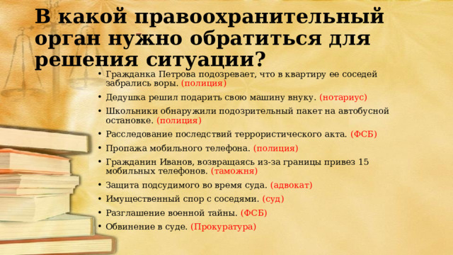 В какой правоохранительный орган нужно обратиться для решения ситуации? Гражданка Петрова подозревает, что в квартиру ее соседей забрались воры. (полиция) Дедушка решил подарить свою машину внуку. (нотариус) Школьники обнаружили подозрительный пакет на автобусной остановке. (полиция) Расследование последствий террористического акта. (ФСБ) Пропажа мобильного телефона. (полиция) Гражданин Иванов, возвращаясь из-за границы привез 15 мобильных телефонов. (таможня) Защита подсудимого во время суда. (адвокат) Имущественный спор с соседями. (суд) Разглашение военной тайны. (ФСБ) Обвинение в суде. (Прокуратура) 