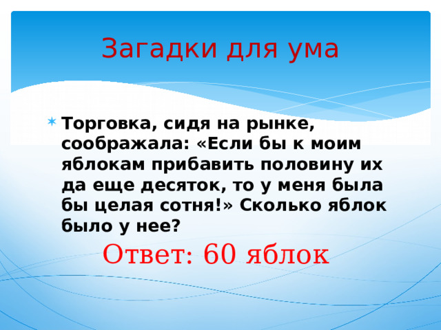 Загадки для ума Торговка, сидя на рынке, соображала: «Если бы к моим яблокам прибавить половину их да еще десяток, то у меня была бы целая сотня!» Сколько яблок было у нее? Ответ: 60 яблок 