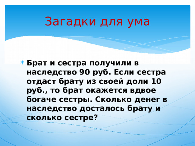 Загадки для ума Брат и сестра получили в наследство 90 руб. Если сестра отдаст брату из своей доли 10 руб., то брат окажется вдвое богаче сестры. Сколько денег в наследство досталось брату и сколько сестре? 