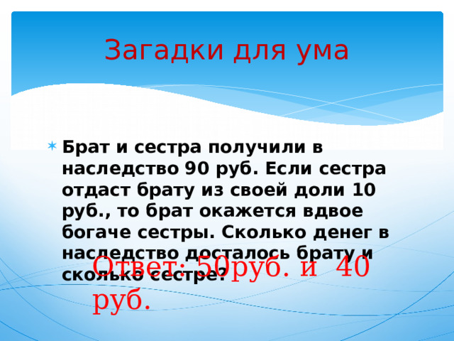 Загадки для ума Брат и сестра получили в наследство 90 руб. Если сестра отдаст брату из своей доли 10 руб., то брат окажется вдвое богаче сестры. Сколько денег в наследство досталось брату и сколько сестре? Ответ: 50руб. и 40 руб. 