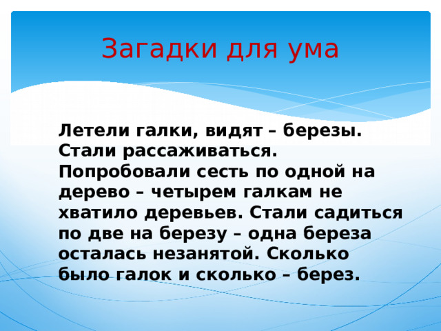 Загадки для ума Летели галки, видят – березы. Стали рассаживаться. Попробовали сесть по одной на дерево – четырем галкам не хватило деревьев. Стали садиться по две на березу – одна береза осталась незанятой. Сколько было галок и сколько – берез. 