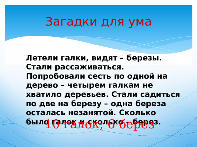 Загадки для ума Летели галки, видят – березы. Стали рассаживаться. Попробовали сесть по одной на дерево – четырем галкам не хватило деревьев. Стали садиться по две на березу – одна береза осталась незанятой. Сколько было галок и сколько – берез. 10 галок; 6 берез 