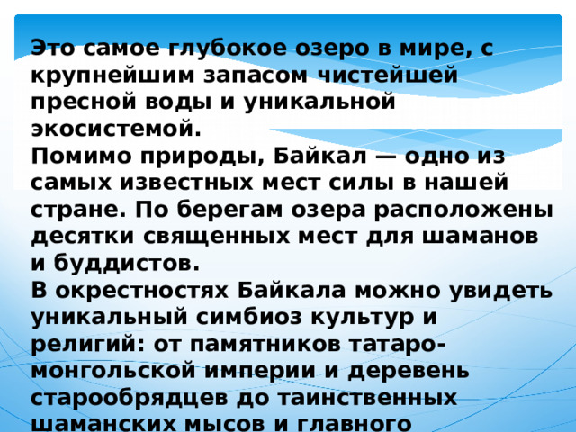 Это самое глубокое озеро в мире, с крупнейшим запасом чистейшей пресной воды и уникальной экосистемой. Помимо природы, Байкал — одно из самых известных мест силы в нашей стране. По берегам озера расположены десятки священных мест для шаманов и буддистов. В окрестностях Байкала можно увидеть уникальный симбиоз культур и религий: от памятников татаро-монгольской империи и деревень старообрядцев до таинственных шаманских мысов и главного буддистского дацана России. 