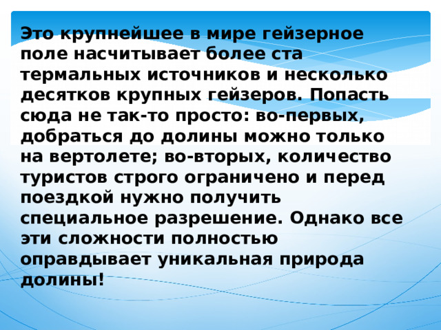 Это крупнейшее в мире гейзерное поле насчитывает более ста термальных источников и несколько десятков крупных гейзеров. Попасть сюда не так-то просто: во-первых, добраться до долины можно только на вертолете; во-вторых, количество туристов строго ограничено и перед поездкой нужно получить специальное разрешение. Однако все эти сложности полностью оправдывает уникальная природа долины! 