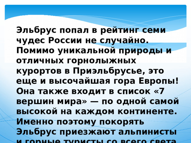  Эльбрус попал в рейтинг семи чудес России не случайно. Помимо уникальной природы и отличных горнолыжных курортов в Приэльбрусье, это еще и высочайшая гора Европы! Она также входит в список «7 вершин мира» — по одной самой высокой на каждом континенте. Именно поэтому покорять Эльбрус приезжают альпинисты и горные туристы со всего света. 