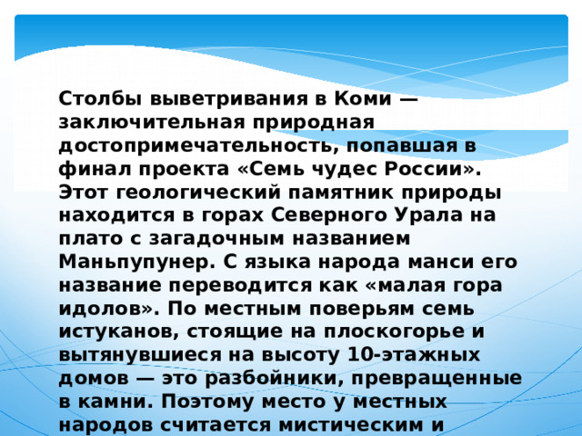 Столбы выветривания в Коми — заключительная природная достопримечательность, попавшая в финал проекта «Семь чудес России». Этот геологический памятник природы находится в горах Северного Урала на плато с загадочным названием Маньпупунер. С языка народа манси его название переводится как «малая гора идолов». По местным поверьям семь истуканов, стоящие на плоскогорье и вытянувшиеся на высоту 10-этажных домов — это разбойники, превращенные в камни. Поэтому место у местных народов считается мистическим и священным. 