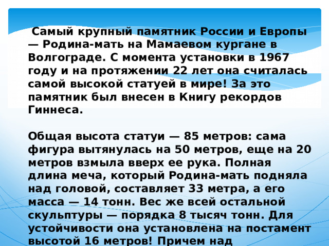  Самый крупный памятник России и Европы — Родина-мать на Мамаевом кургане в Волгограде. С момента установки в 1967 году и на протяжении 22 лет она считалась самой высокой статуей в мире! За это памятник был внесен в Книгу рекордов Гиннеса.  Общая высота статуи — 85 метров: сама фигура вытянулась на 50 метров, еще на 20 метров взмыла вверх ее рука. Полная длина меча, который Родина-мать подняла над головой, составляет 33 метра, а его масса — 14 тонн. Вес же всей остальной скульптуры — порядка 8 тысяч тонн. Для устойчивости она установлена на постамент высотой 16 метров! Причем над поверхностью земли возвышается всего лишь 2 метра — остальная часть зарыта. 