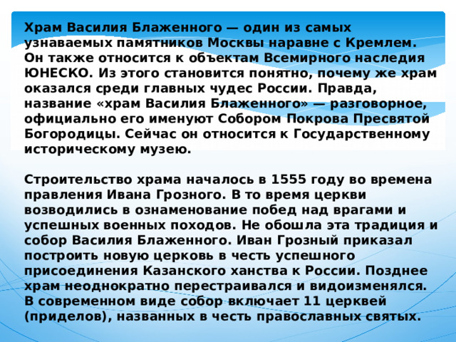 Храм Василия Блаженного — один из самых узнаваемых памятников Москвы наравне с Кремлем. Он также относится к объектам Всемирного наследия ЮНЕСКО. Из этого становится понятно, почему же храм оказался среди главных чудес России. Правда, название «храм Василия Блаженного» — разговорное, официально его именуют Собором Покрова Пресвятой Богородицы. Сейчас он относится к Государственному историческому музею.  Строительство храма началось в 1555 году во времена правления Ивана Грозного. В то время церкви возводились в ознаменование побед над врагами и успешных военных походов. Не обошла эта традиция и собор Василия Блаженного. Иван Грозный приказал построить новую церковь в честь успешного присоединения Казанского ханства к России. Позднее храм неоднократно перестраивался и видоизменялся. В современном виде собор включает 11 церквей (приделов), названных в честь православных святых. 