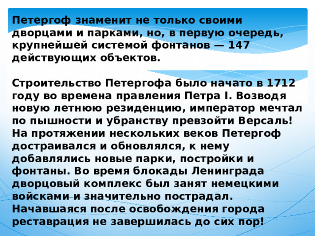 Петергоф знаменит не только своими дворцами и парками, но, в первую очередь, крупнейшей системой фонтанов — 147 действующих объектов.  Строительство Петергофа было начато в 1712 году во времена правления Петра I. Возводя новую летнюю резиденцию, император мечтал по пышности и убранству превзойти Версаль! На протяжении нескольких веков Петергоф достраивался и обновлялся, к нему добавлялись новые парки, постройки и фонтаны. Во время блокады Ленинграда дворцовый комплекс был занят немецкими войсками и значительно пострадал. Начавшаяся после освобождения города реставрация не завершилась до сих пор! 