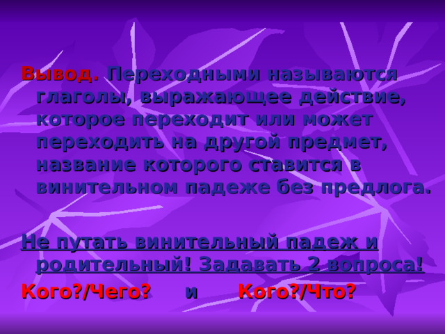 Вывод. Переходными называются глаголы, выражающее действие, которое переходит или может переходить на другой предмет, название которого ставится в винительном падеже без предлога.  Не путать винительный падеж и родительный! Задавать 2 вопроса! Кого?/Чего? и Кого?/Что? 