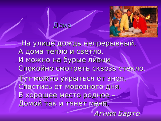 Д о ма    На улице дождь непрерывный,  А дома тепло и светло.  И можно на бурые ливни  Спокойно смотреть сквозь стекло.  Тут можно укрыться от зноя,  Спастись от морозного дня.  В хорошее место родное –  Домой так и тянет меня.  Агния Барто 