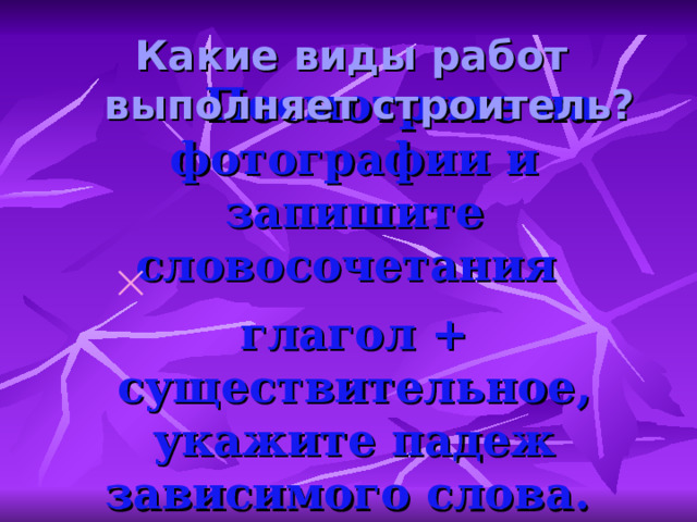 Какие виды работ выполняет строитель?  Посмотрите на фотографии и запишите словосочетания   глагол + существительное , укажите падеж зависимого слова . 